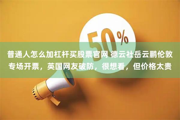 普通人怎么加杠杆买股票官网 德云社岳云鹏伦敦专场开票，英国网友破防，很想看，但价格太贵