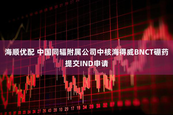 海顺优配 中国同辐附属公司中核海得威BNCT硼药提交IND申请