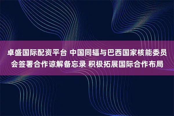 卓盛国际配资平台 中国同辐与巴西国家核能委员会签署合作谅解备忘录 积极拓展国际合作布局