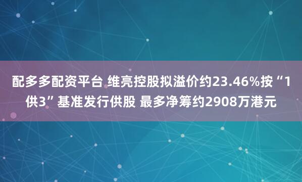 配多多配资平台 维亮控股拟溢价约23.46%按“1供3”基准发行供股 最多净筹约2908万港元