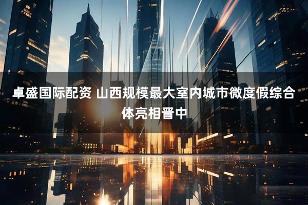 卓盛国际配资 山西规模最大室内城市微度假综合体亮相晋中