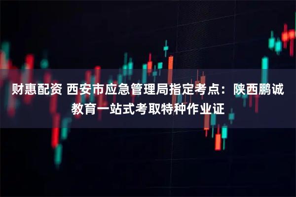 财惠配资 西安市应急管理局指定考点：陕西鹏诚教育一站式考取特种作业证