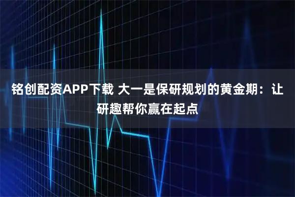 铭创配资APP下载 大一是保研规划的黄金期：让研趣帮你赢在起点