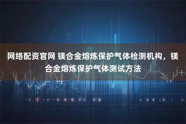 网络配资官网 镁合金熔炼保护气体检测机构，镁合金熔炼保护气体测试方法