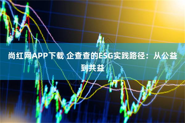 尚红网APP下载 企查查的ESG实践路径：从公益到共益