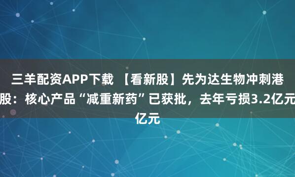 三羊配资APP下载 【看新股】先为达生物冲刺港股：核心产品“减重新药”已获批，去年亏损3.2亿元