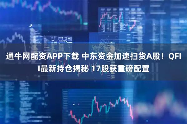 通牛网配资APP下载 中东资金加速扫货A股！QFII最新持仓揭秘 17股获重磅配置
