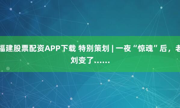 福建股票配资APP下载 特别策划 | 一夜“惊魂”后，老刘变了......
