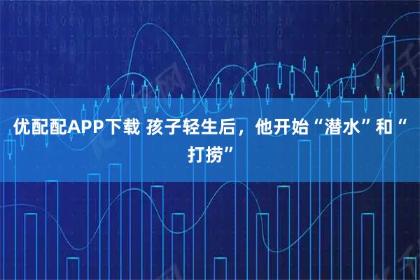 优配配APP下载 孩子轻生后，他开始“潜水”和“打捞”