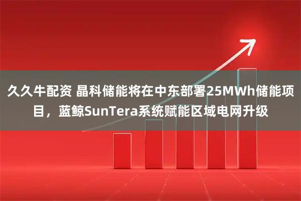 久久牛配资 晶科储能将在中东部署25MWh储能项目，蓝鲸SunTera系统赋能区域电网升级