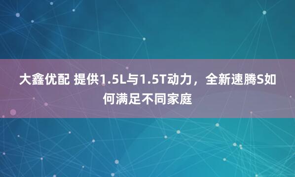 大鑫优配 提供1.5L与1.5T动力，全新速腾S如何满足不同家庭