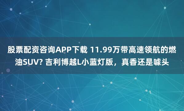 股票配资咨询APP下载 11.99万带高速领航的燃油SUV? 吉利博越L小蓝灯版，真香还是噱头