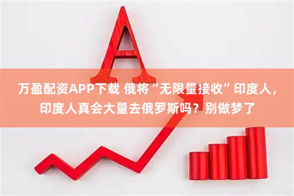 万盈配资APP下载 俄将“无限量接收”印度人，印度人真会大量去俄罗斯吗？别做梦了