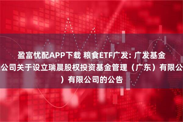 盈富忧配APP下载 粮食ETF广发: 广发基金管理有限公司关于设立瑞晨股权投资基金管理（广东）有限公司的公告