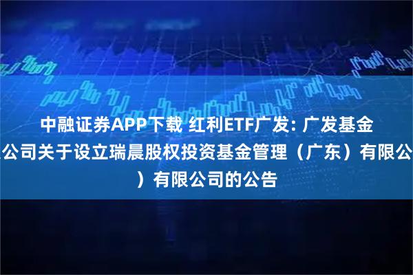 中融证券APP下载 红利ETF广发: 广发基金管理有限公司关于设立瑞晨股权投资基金管理（广东）有限公司的公告