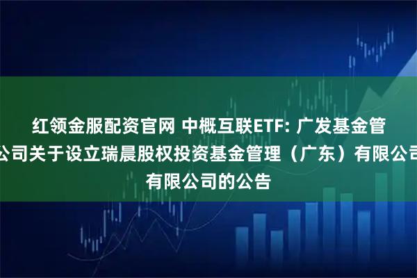 红领金服配资官网 中概互联ETF: 广发基金管理有限公司关于设立瑞晨股权投资基金管理（广东）有限公司的公告