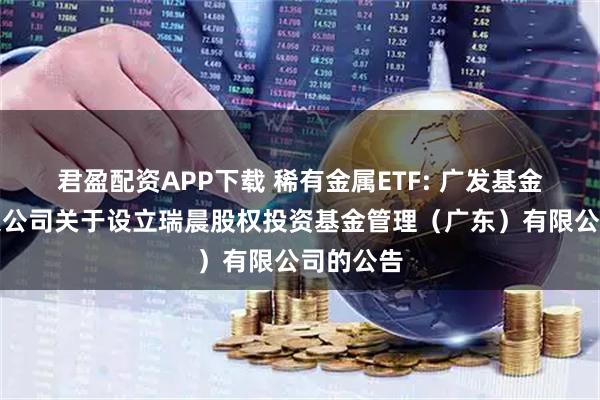 君盈配资APP下载 稀有金属ETF: 广发基金管理有限公司关于设立瑞晨股权投资基金管理（广东）有限公司的公告