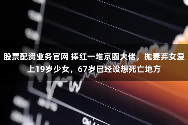 股票配资业务官网 捧红一堆京圈大佬，抛妻弃女爱上19岁少女，67岁已经设想死亡地方