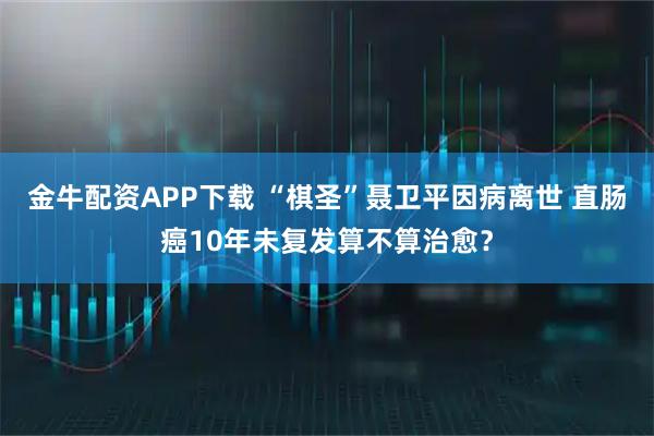 金牛配资APP下载 “棋圣”聂卫平因病离世 直肠癌10年未复发算不算治愈？