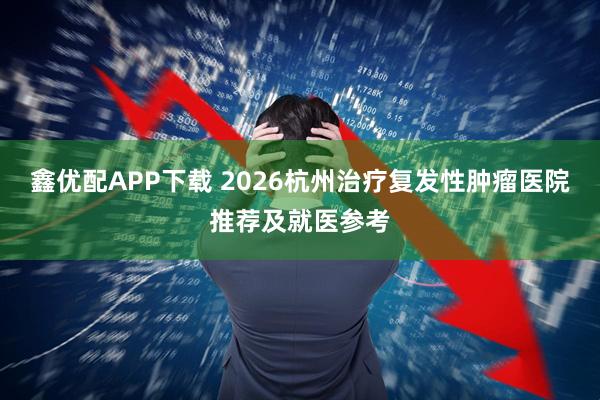 鑫优配APP下载 2026杭州治疗复发性肿瘤医院推荐及就医参考