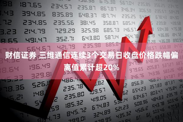 财信证券 三维通信连续3个交易日收盘价格跌幅偏离值累计超20%