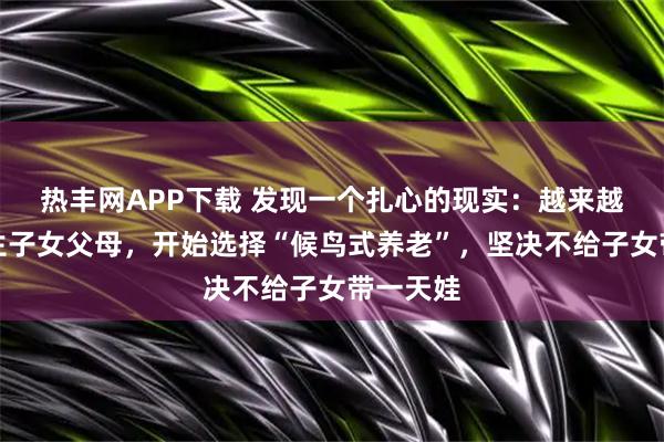 热丰网APP下载 发现一个扎心的现实：越来越多的独生子女父母，开始选择“候鸟式养老”，坚决不给子女带一天娃