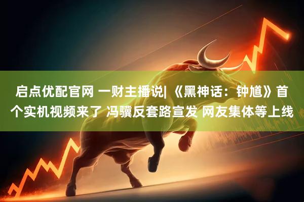 启点优配官网 一财主播说| 《黑神话：钟馗》首个实机视频来了 冯骥反套路宣发 网友集体等上线
