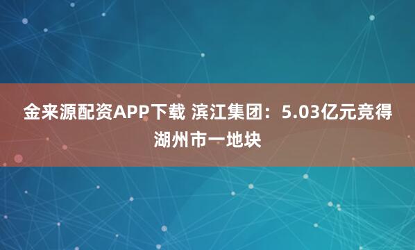 金来源配资APP下载 滨江集团：5.03亿元竞得湖州市一地块