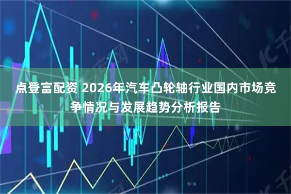 点登富配资 2026年汽车凸轮轴行业国内市场竞争情况与发展趋势分析报告