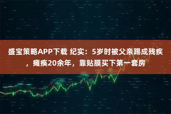 盛宝策略APP下载 纪实：5岁时被父亲踢成残疾，瘫痪20余年，靠贴膜买下第一套房