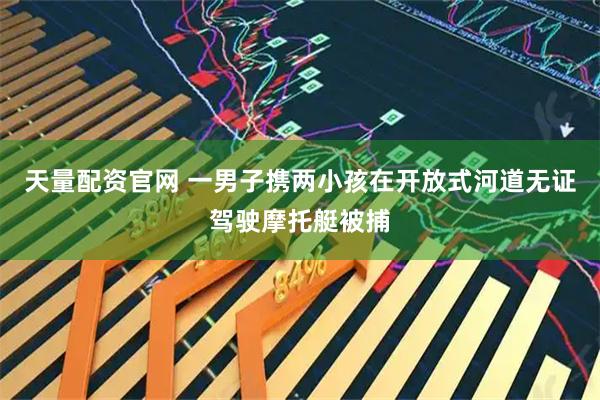 天量配资官网 一男子携两小孩在开放式河道无证驾驶摩托艇被捕