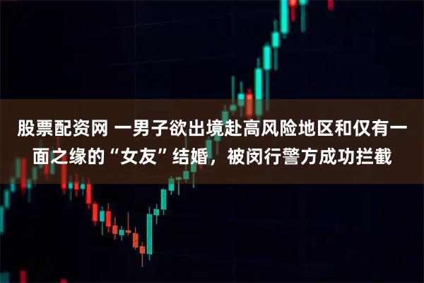 股票配资网 一男子欲出境赴高风险地区和仅有一面之缘的“女友”结婚，被闵行警方成功拦截