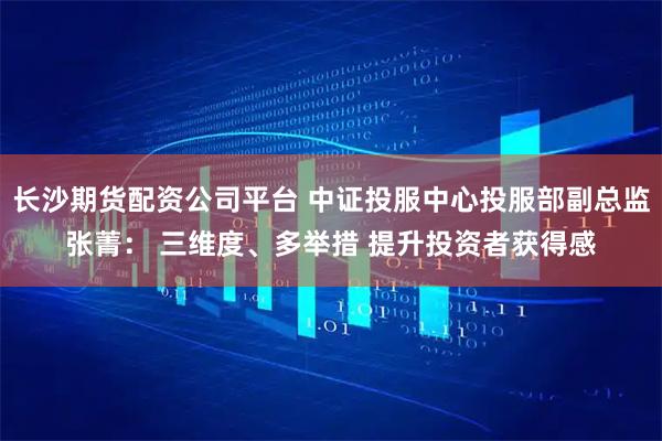 长沙期货配资公司平台 中证投服中心投服部副总监张菁： 三维度、多举措 提升投资者获得感