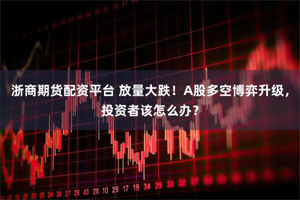 浙商期货配资平台 放量大跌！A股多空博弈升级，投资者该怎么办？