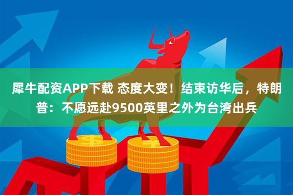 犀牛配资APP下载 态度大变！结束访华后，特朗普：不愿远赴9500英里之外为台湾出兵