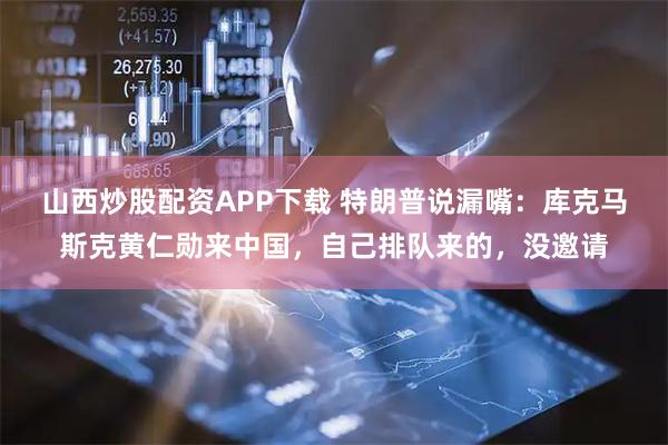 山西炒股配资APP下载 特朗普说漏嘴：库克马斯克黄仁勋来中国，自己排队来的，没邀请