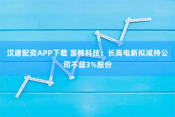汉唐配资APP下载 富特科技：长高电新拟减持公司不超3%股份