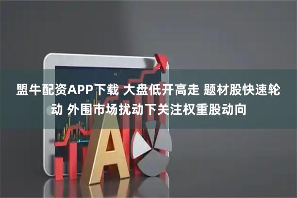 盟牛配资APP下载 大盘低开高走 题材股快速轮动 外围市场扰动下关注权重股动向