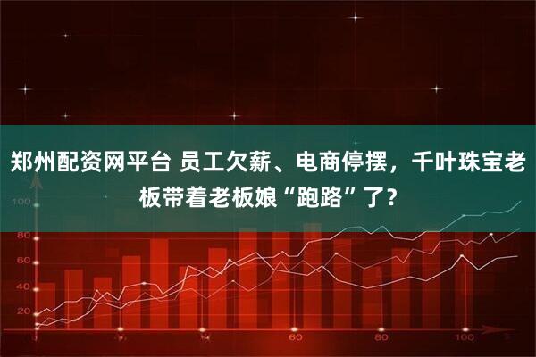郑州配资网平台 员工欠薪、电商停摆，千叶珠宝老板带着老板娘“跑路”了？