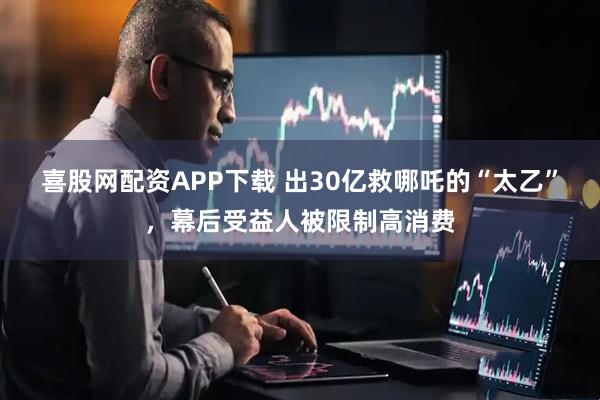 喜股网配资APP下载 出30亿救哪吒的“太乙”，幕后受益人被限制高消费