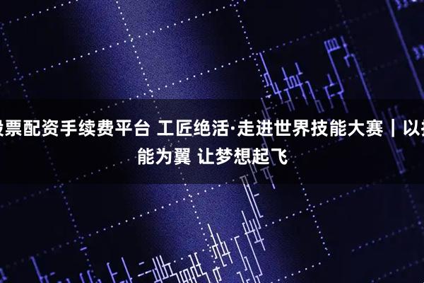 股票配资手续费平台 工匠绝活·走进世界技能大赛｜以技能为翼 让梦想起飞